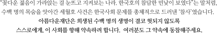 꽃다운 젊음이 가라앉는 걸 눈뜨고 지켜보는 나라. 한국호의 참담한 민낯이 보였다는 말처럼, 수백 명의 목숨을 앗아간 세월호 사건은 한국사회 문제를 총체적으로 드러낸 ‘참사’였습니다.아름다운재단은 희생된 수백 명의 생명이 결코 헛되지 않도록 스스로에게, 이 사회를 향해 약속하려 합니다.  여러분도 그 약속에 동참해주세요.