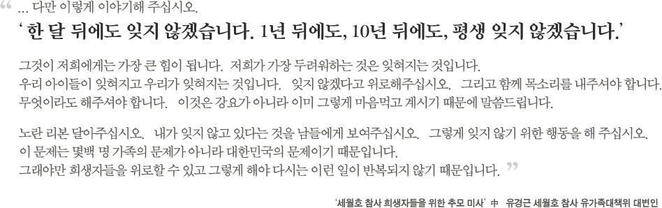 다만 이렇게 이야기해주십시오.한 달 뒤에도 잊지 않겠습니다. 1년 뒤에도, 10년 뒤에도, 평생 잊지 않겠습니다.그것이 저희에게는 가장 큰 힘이 됩니다. 저희가 가장 두려워하는 것은 잊혀지는 것입니다. 우리 아이들이 잊혀지고 우리가 잊혀지는 것입니다.   잊지 않겠다고 위로해주십시오. 그리고 함께 목소리를 내주셔야 합니다.  무엇이라도 해주셔야 합니다. 이것은 강요가 아니라 이미 그렇게 마음먹고 계시기 때문에 말씀드립니다.  노란 리본 달아주십시오. 내가 잊지 않고 있다는 것을 남들에게 보여주십시오. 그렇게 잊지 않기 위한 행동을 해 주십시오. 이 문제는 몇백 명 가족의 문제가 아니라 대한민국의 문제이기 때문입니다. 그래야만 희생자들을 위로할 수 있고 그렇게 해야 다시는 이런 일이 반복되지 않기 때문입니다