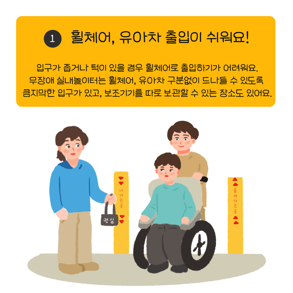 입구가 좁거나 턱이 있을 경우 휠체어로 출입하기가 어려워요. 무장애 실내놀이터는 휠체어, 유아차 구분없이 드나들 수 있도록  큼지막한 입구가 있고, 보조기기를 따로 보관할 수 있는 장소도 있어요.